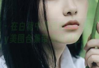 微密圈 – 在白裙中展现自我：黎允熙baby美图合集带来的灵感.txt